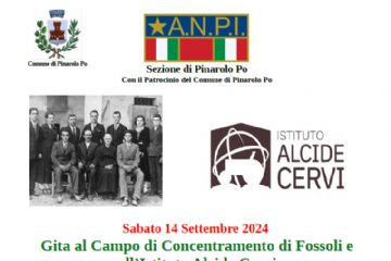 simbolo ANPI e Simbolo Comune di Pinarolo Po, fotografia Fratelli Cervi, data gita 14 settembre
Programma:
ore 08,00 partenza in pullman da Pinarolo Po
ore 10,30 visita guidata al Campo di Concentramento di Fossoli (MO)
ore 12,30 pranzo presso Istituto Cervi a Gattatico (RE)
(su prenotazione menu 23 € vino escluso Ristorazione “Il Fosso” Circolo ARCI Manfredi Taneto
oppure pranzo al sacco)
ore 15,00 visita al luogo di memoria “Casa Cervi”
ore 17,30 partenza da Gattatico per il ritorno in pullman
ore 19,30 arrivo previsto a Pinarolo Po

numeri prenotazione: 366 8756278   - 339 1356705