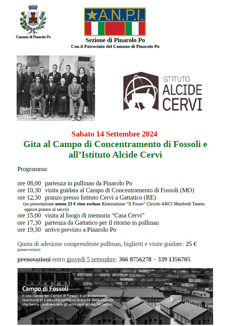 simbolo ANPI e Simbolo Comune di Pinarolo Po, fotografia Fratelli Cervi, data gita 14 settembre
Programma:
ore 08,00 partenza in pullman da Pinarolo Po
ore 10,30 visita guidata al Campo di Concentramento di Fossoli (MO)
ore 12,30 pranzo presso Istituto Cervi a Gattatico (RE)
(su prenotazione menu 23 € vino escluso Ristorazione “Il Fosso” Circolo ARCI Manfredi Taneto
oppure pranzo al sacco)
ore 15,00 visita al luogo di memoria “Casa Cervi”
ore 17,30 partenza da Gattatico per il ritorno in pullman
ore 19,30 arrivo previsto a Pinarolo Po

numeri prenotazione: 366 8756278   - 339 1356705