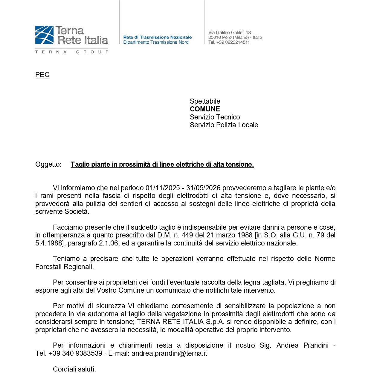 "nel periodo 01/11/2025 - 31/05/2026 TERNA RETE ITALIA S.p.A. provvederà a tagliare le piante e/o i rami presenti nella fascia di rispetto degli elettrodotti di alta tensione e, dove necessario, provvederà alla pulizia dei sentieri di accesso ai sostegni delle linee elettriche di proprietà della stessa Società.

Si fa presente che il suddetto taglio è indispensabile per evitare danni a persone e cose, in ottemperanza a quanto prescritto dal D.M. n. 449 del 21 marzo 1988 [in S.O. alla G.U. n. 79 del 5.4.1988], paragrafo 2.1.06, ed a garantire la continuità del servizio elettrico nazionale.

Si tiene a precisare che tutte le operazioni verranno effettuate nel rispetto delle Norme Forestali Regionali.

Per consentire ai proprietari dei fondi l’eventuale raccolta della legna tagliata, Vi preghiamo di esporre agli albi del Vostro Comune un comunicato che notifichi tale intervento.

Per motivi di sicurezza Vi chiediamo cortesemente di sensibilizzare la popolazione a non procedere in via autonoma al taglio della vegetazione in prossimità degli elettrodotti che sono da considerarsi sempre in tensione; 

TERNA RETE ITALIA S.p.A. si rende disponibile a definire, con i proprietari che ne avessero la necessità, le modalità operative del proprio intervento.

Per informazioni e chiarimenti resta a disposizione il Sig. Andrea Prandini - Tel. +39 340 9383539 - E-mail: andrea.prandini@terna.it 